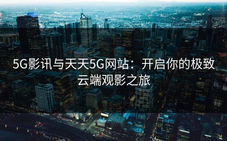 5G影讯与天天5G网站：开启你的极致云端观影之旅