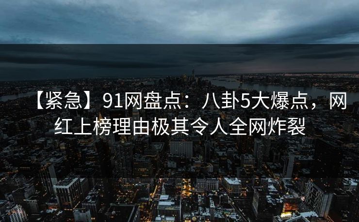 【紧急】91网盘点：八卦5大爆点，网红上榜理由极其令人全网炸裂