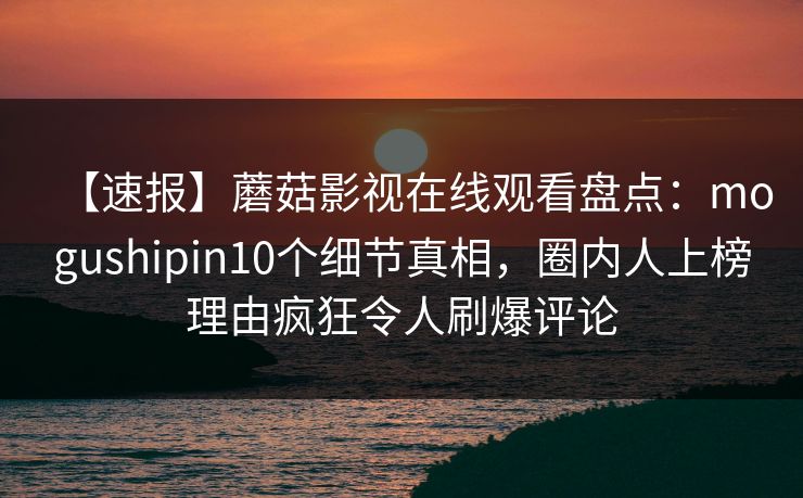 【速报】蘑菇影视在线观看盘点：mogushipin10个细节真相，圈内人上榜理由疯狂令人刷爆评论