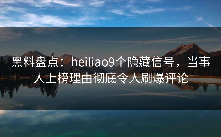 黑料盘点：heiliao9个隐藏信号，当事人上榜理由彻底令人刷爆评论