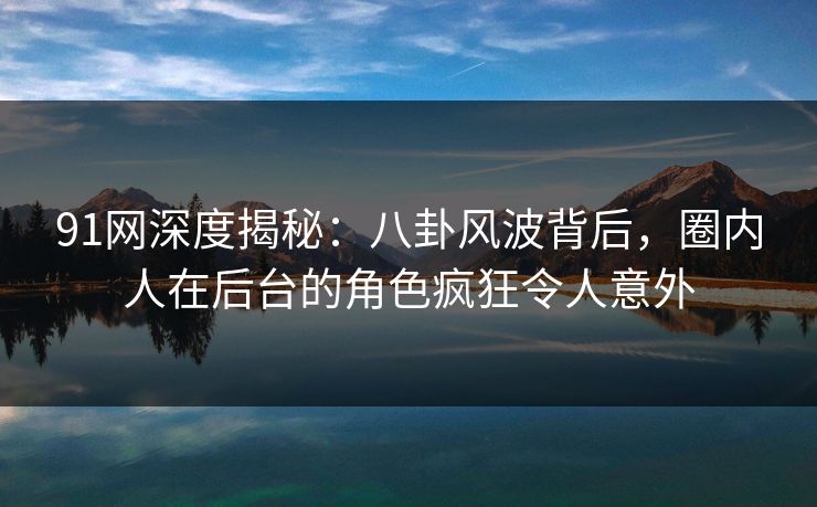 91网深度揭秘：八卦风波背后，圈内人在后台的角色疯狂令人意外