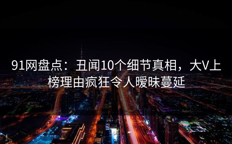 91网盘点：丑闻10个细节真相，大V上榜理由疯狂令人暧昧蔓延