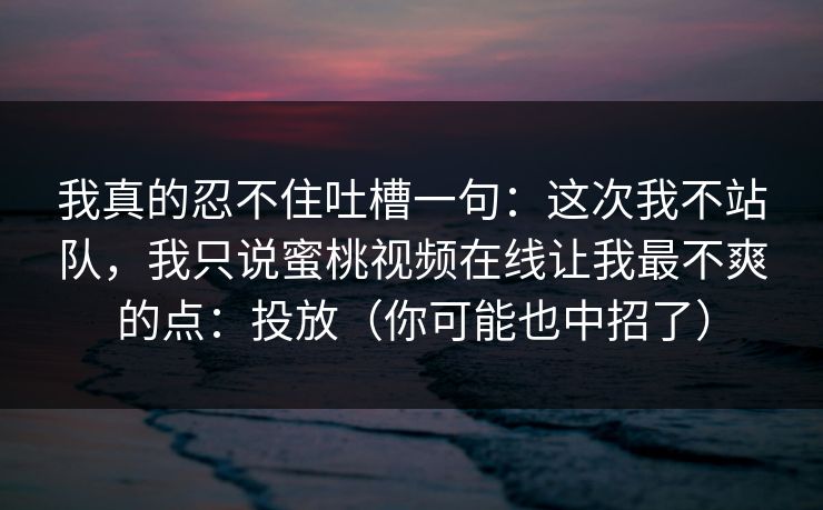 我真的忍不住吐槽一句：这次我不站队，我只说蜜桃视频在线让我最不爽的点：投放（你可能也中招了）
