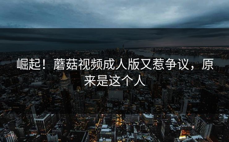 崛起！蘑菇视频成人版又惹争议，原来是这个人