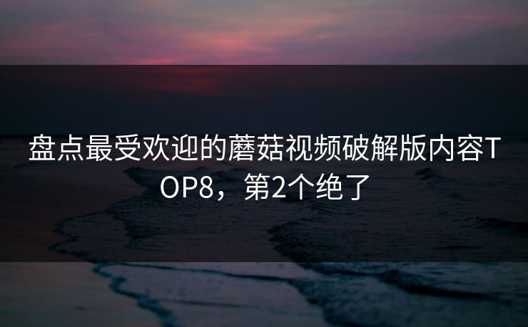 盘点最受欢迎的蘑菇视频破解版内容TOP8，第2个绝了