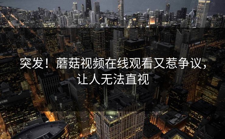 突发！蘑菇视频在线观看又惹争议，让人无法直视