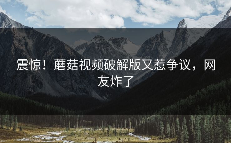 震惊！蘑菇视频破解版又惹争议，网友炸了