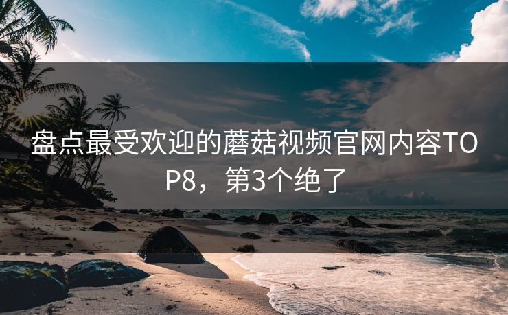 盘点最受欢迎的蘑菇视频官网内容TOP8，第3个绝了