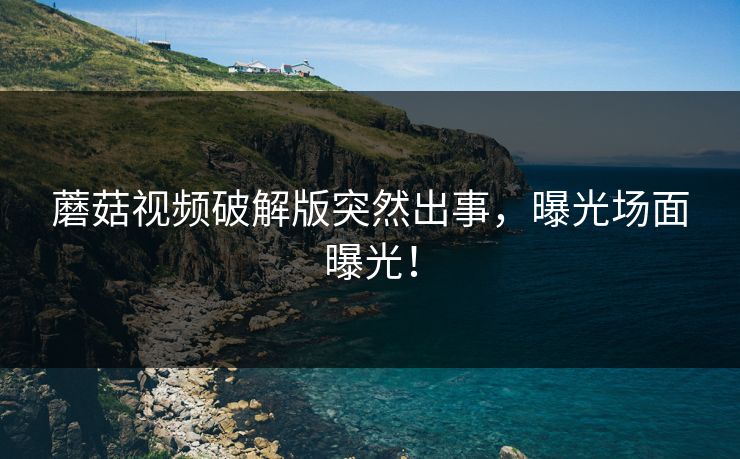 蘑菇视频破解版突然出事，曝光场面曝光！