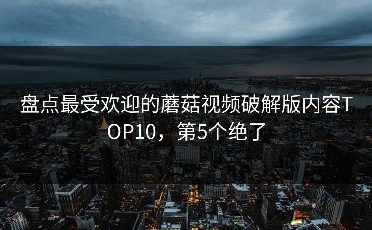 盘点最受欢迎的蘑菇视频破解版内容TOP10，第5个绝了