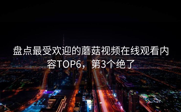 盘点最受欢迎的蘑菇视频在线观看内容TOP6，第3个绝了