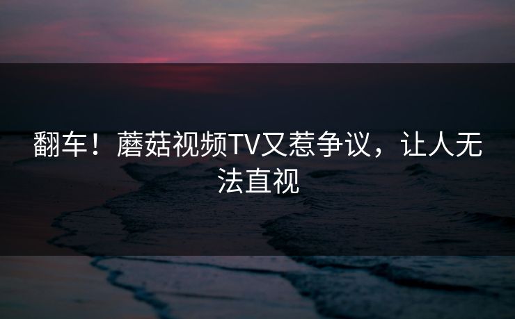 翻车！蘑菇视频TV又惹争议，让人无法直视