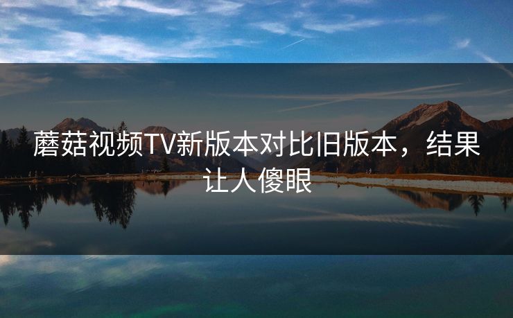 蘑菇视频TV新版本对比旧版本，结果让人傻眼