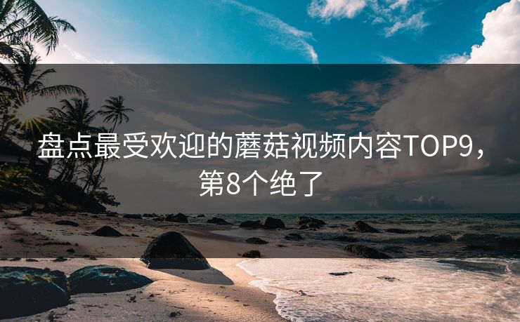 盘点最受欢迎的蘑菇视频内容TOP9，第8个绝了