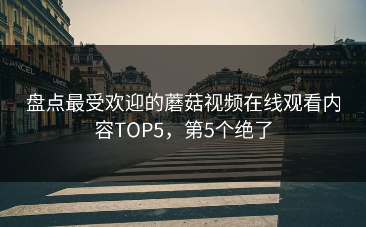 盘点最受欢迎的蘑菇视频在线观看内容TOP5，第5个绝了