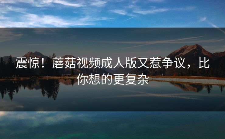 震惊！蘑菇视频成人版又惹争议，比你想的更复杂
