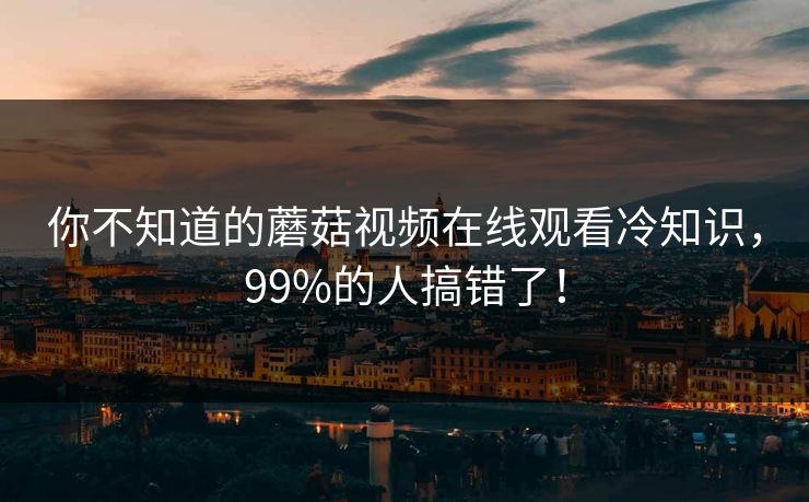 你不知道的蘑菇视频在线观看冷知识，99%的人搞错了！