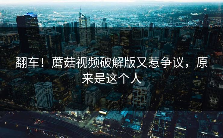 翻车！蘑菇视频破解版又惹争议，原来是这个人