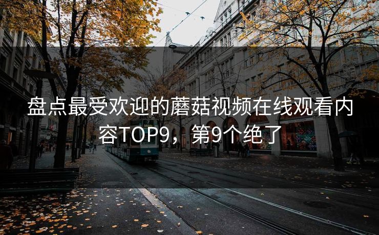 盘点最受欢迎的蘑菇视频在线观看内容TOP9，第9个绝了