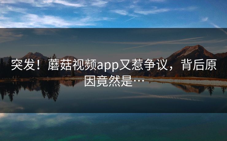 突发！蘑菇视频app又惹争议，背后原因竟然是…