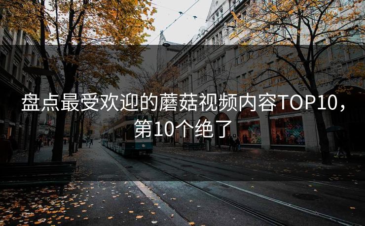 盘点最受欢迎的蘑菇视频内容TOP10，第10个绝了