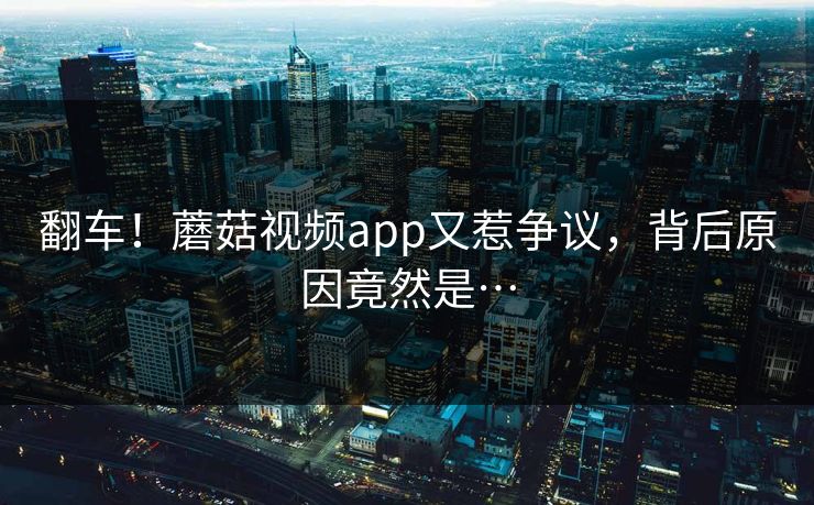 翻车！蘑菇视频app又惹争议，背后原因竟然是…