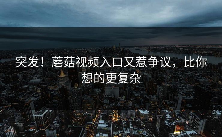 突发！蘑菇视频入口又惹争议，比你想的更复杂