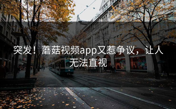 突发！蘑菇视频app又惹争议，让人无法直视