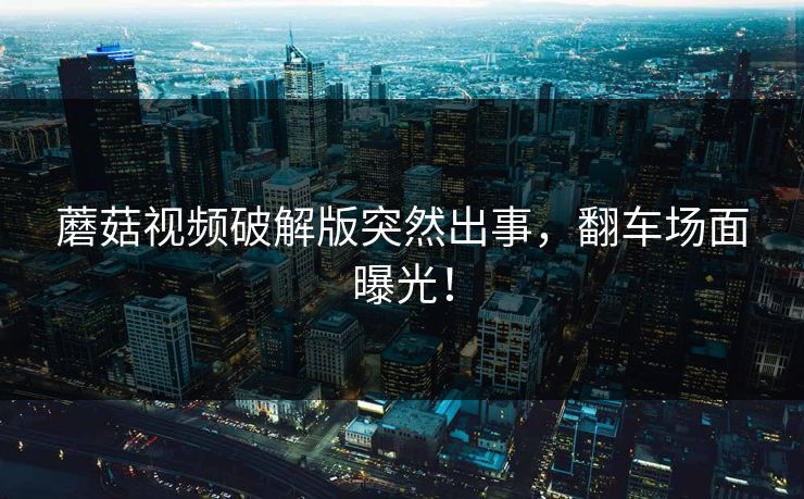 蘑菇视频破解版突然出事，翻车场面曝光！