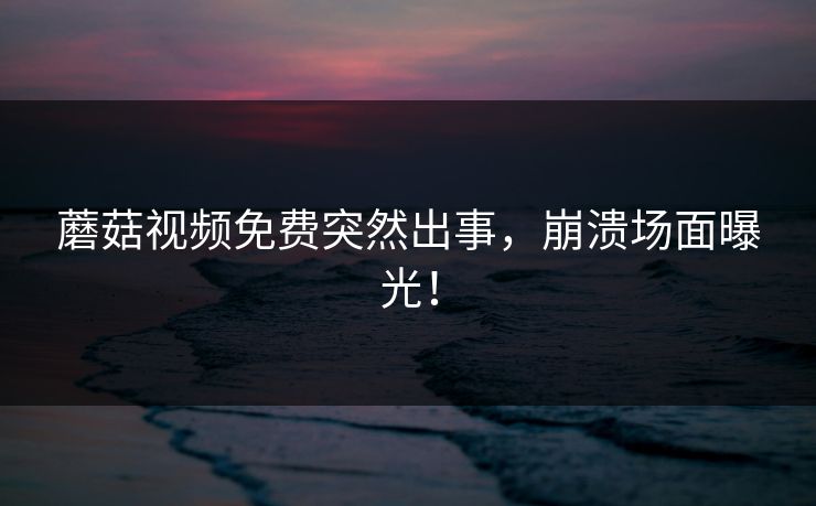 蘑菇视频免费突然出事，崩溃场面曝光！