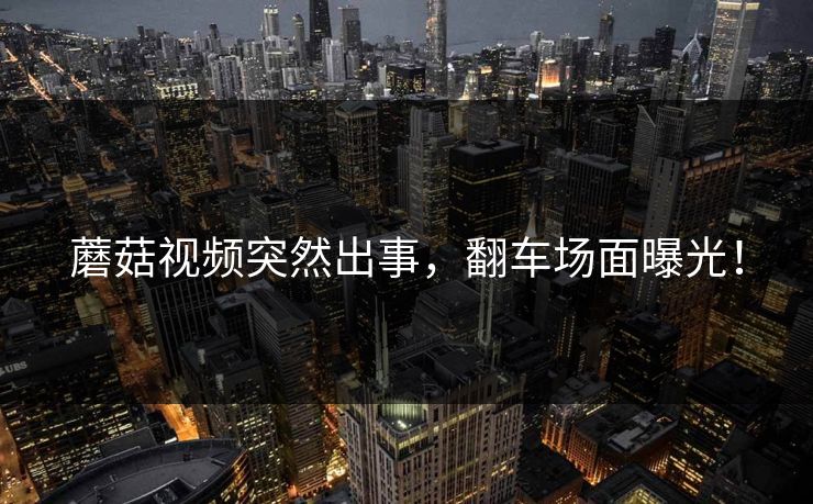 蘑菇视频突然出事，翻车场面曝光！