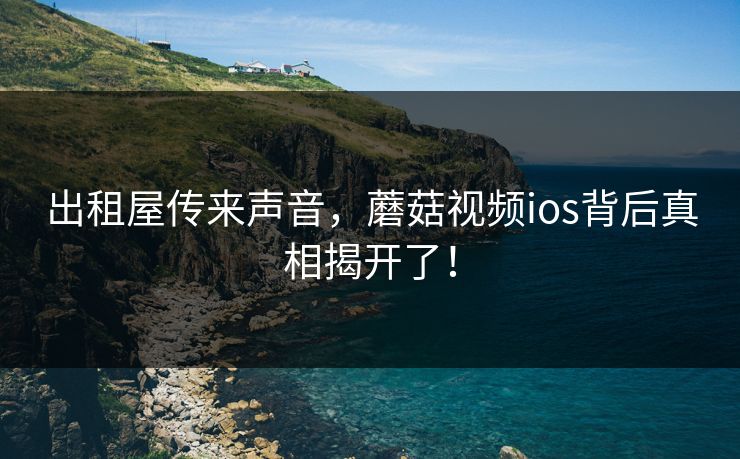 出租屋传来声音，蘑菇视频ios背后真相揭开了！