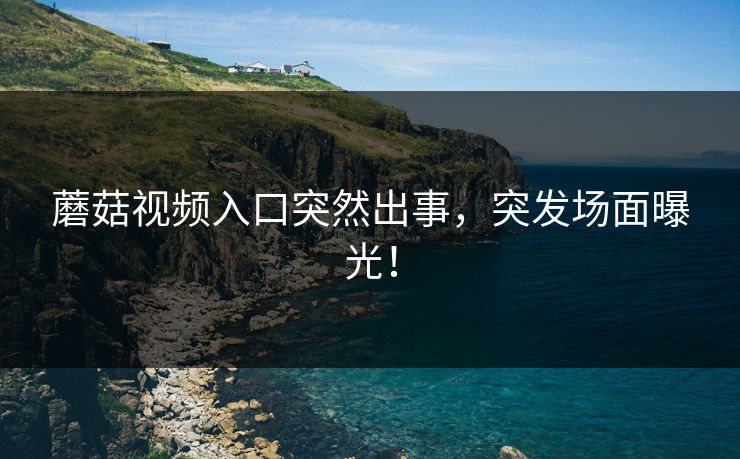 蘑菇视频入口突然出事，突发场面曝光！