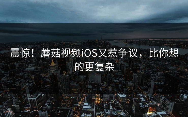 震惊！蘑菇视频iOS又惹争议，比你想的更复杂