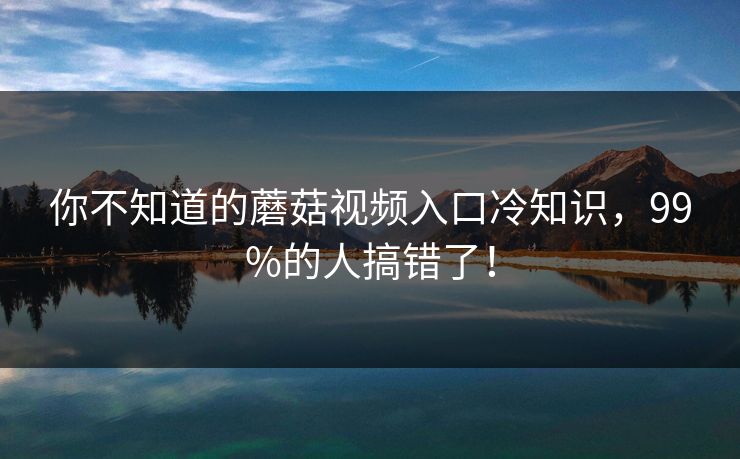 你不知道的蘑菇视频入口冷知识，99%的人搞错了！