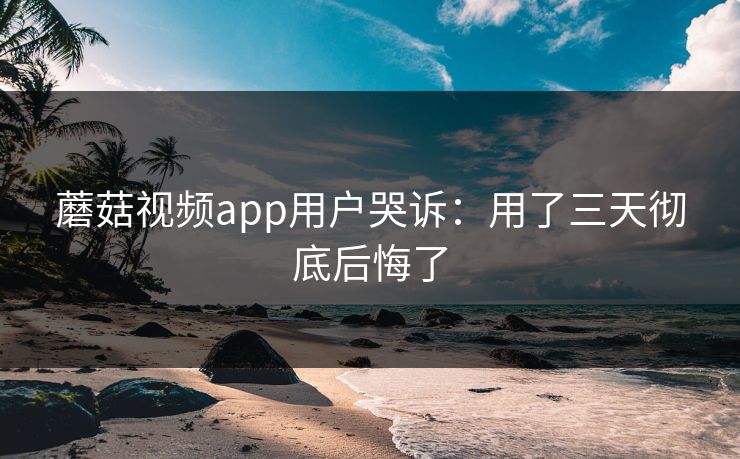 蘑菇视频app用户哭诉：用了三天彻底后悔了