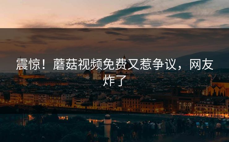 震惊！蘑菇视频免费又惹争议，网友炸了