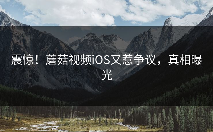 震惊！蘑菇视频iOS又惹争议，真相曝光