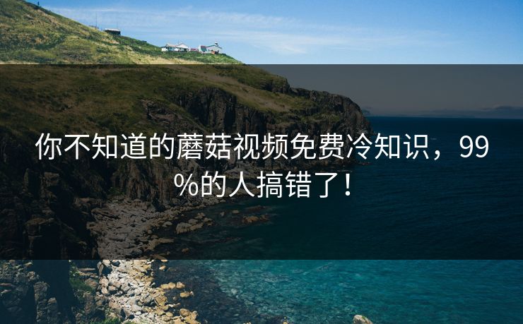 你不知道的蘑菇视频免费冷知识，99%的人搞错了！