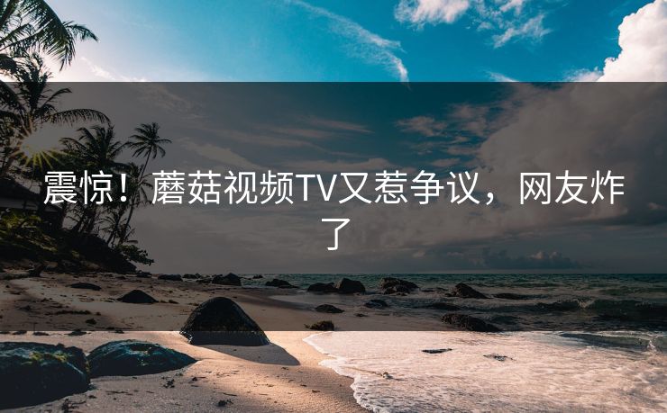 震惊！蘑菇视频TV又惹争议，网友炸了