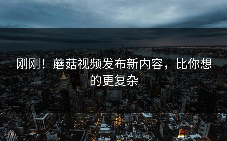 刚刚！蘑菇视频发布新内容，比你想的更复杂