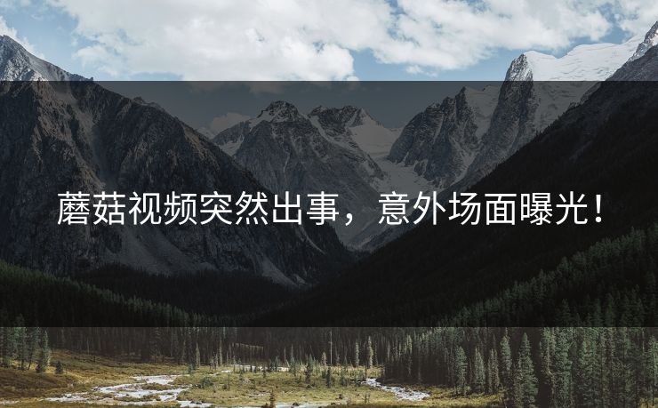 蘑菇视频突然出事，意外场面曝光！