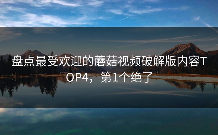 盘点最受欢迎的蘑菇视频破解版内容TOP4，第1个绝了