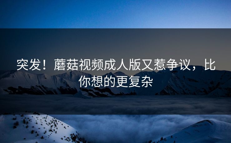 突发！蘑菇视频成人版又惹争议，比你想的更复杂
