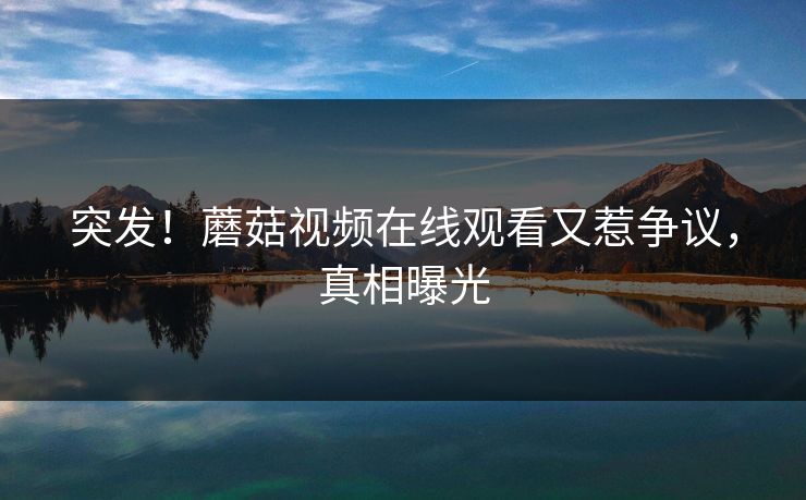 突发！蘑菇视频在线观看又惹争议，真相曝光