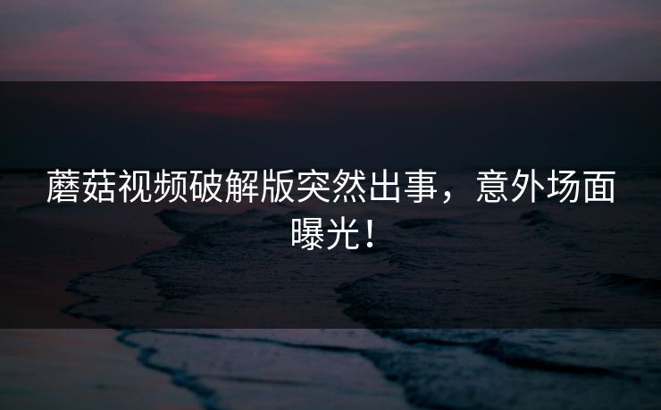 蘑菇视频破解版突然出事，意外场面曝光！