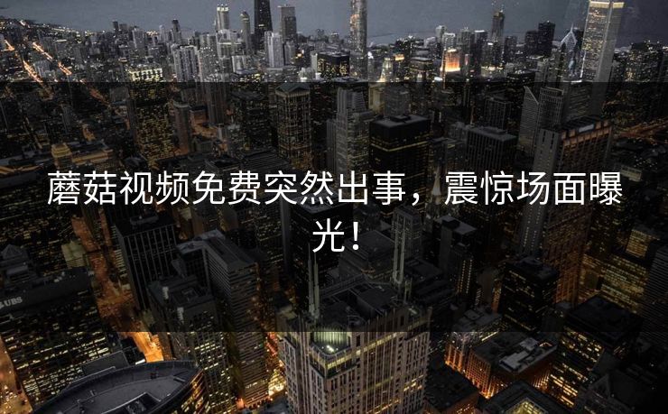 蘑菇视频免费突然出事，震惊场面曝光！