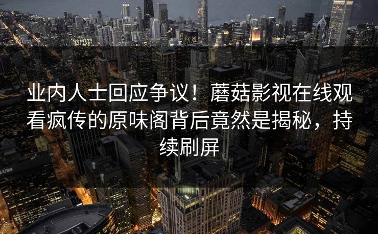 业内人士回应争议！蘑菇影视在线观看疯传的原味阁背后竟然是揭秘，持续刷屏