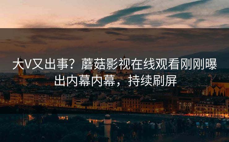 大V又出事？蘑菇影视在线观看刚刚曝出内幕内幕，持续刷屏