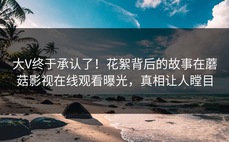 大V终于承认了！花絮背后的故事在蘑菇影视在线观看曝光，真相让人瞠目